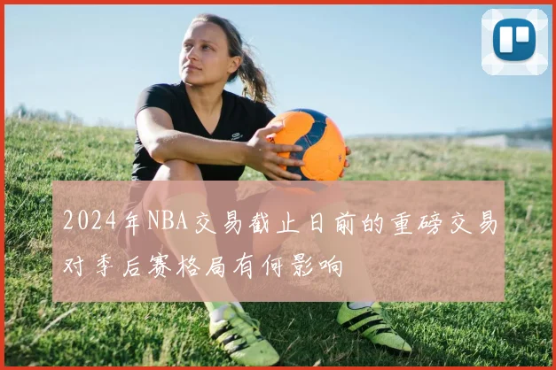 2024年NBA交易截止日前的重磅交易对季后赛格局有何影响