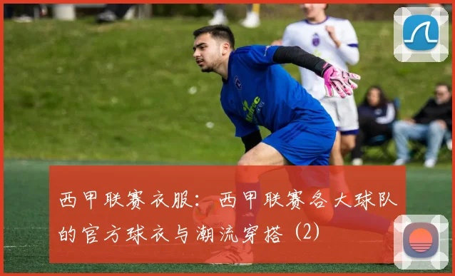 西甲联赛衣服：西甲联赛各大球队的官方球衣与潮流穿搭 (2)