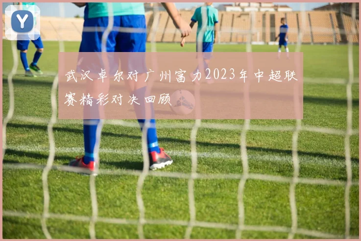 武汉卓尔对广州富力2023年中超联赛精彩对决回顾