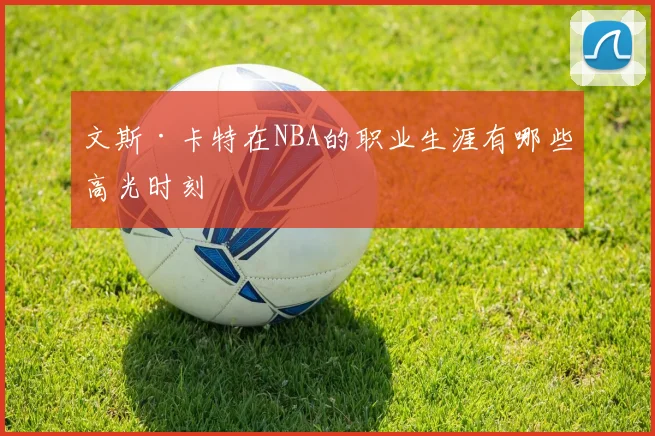 文斯·卡特在NBA的职业生涯有哪些高光时刻